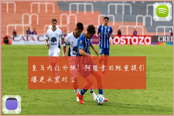 皇马内讧升级！阿隆索旧账重提引爆更衣室对立