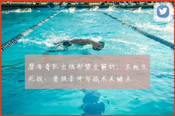 摩洛哥队出线形势全解析：末轮生死战，晋级条件与战术关键点