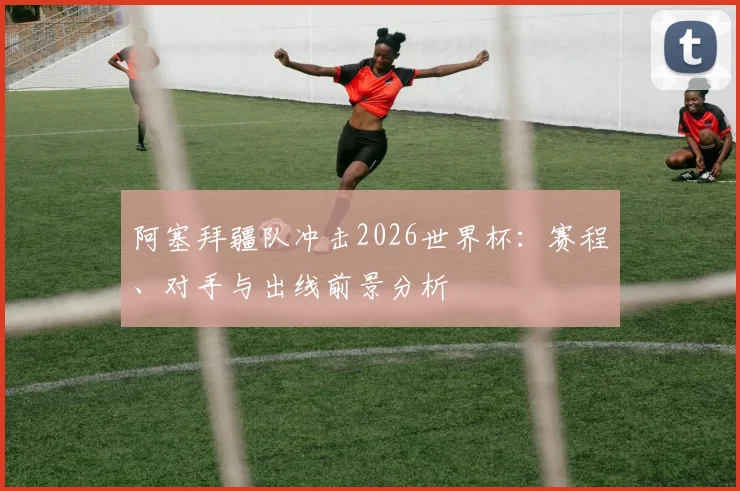 阿塞拜疆队冲击2026世界杯：赛程、对手与出线前景分析