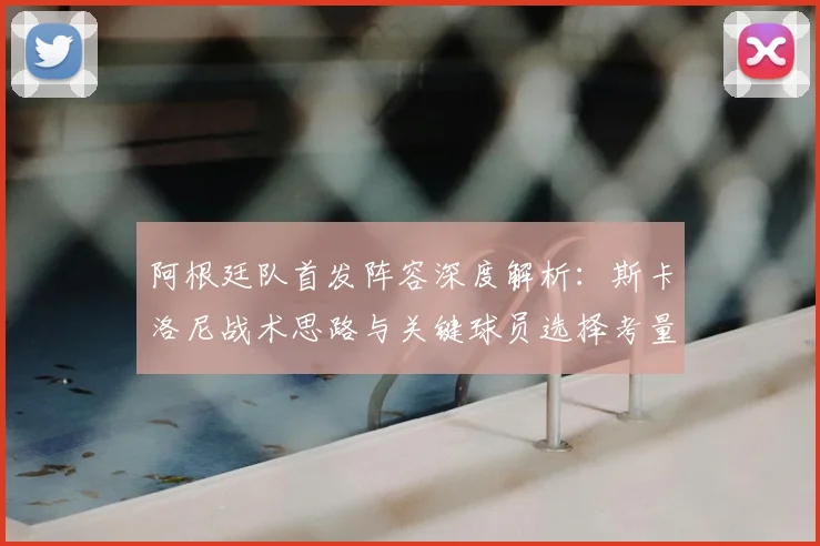 阿根廷队首发阵容深度解析：斯卡洛尼战术思路与关键球员选择考量