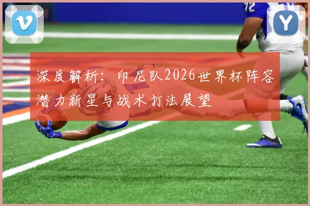 深度解析:印尼队2026世界杯阵容潜力新星与战术打法展望