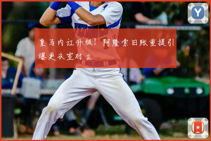 皇马内讧升级！阿隆索旧账重提引爆更衣室对立