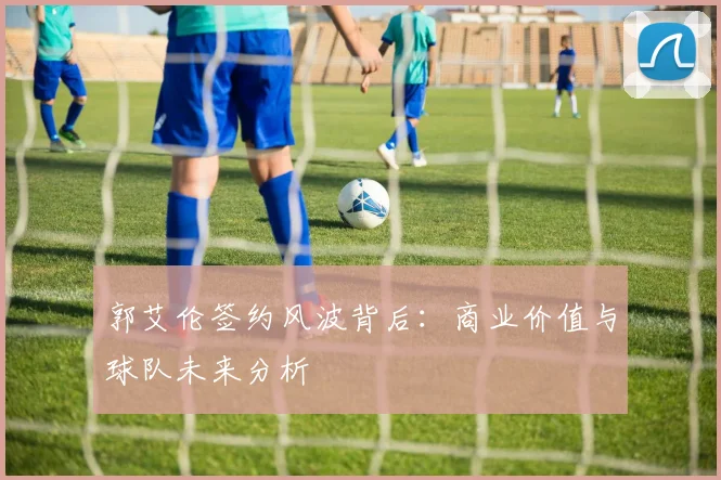 郭艾伦签约风波背后：商业价值与球队未来分析