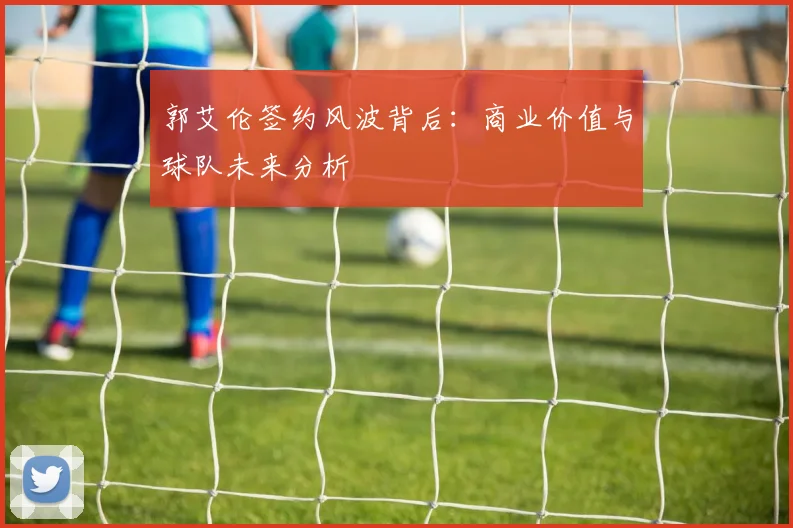 郭艾伦签约风波背后:商业价值与球队未来分析