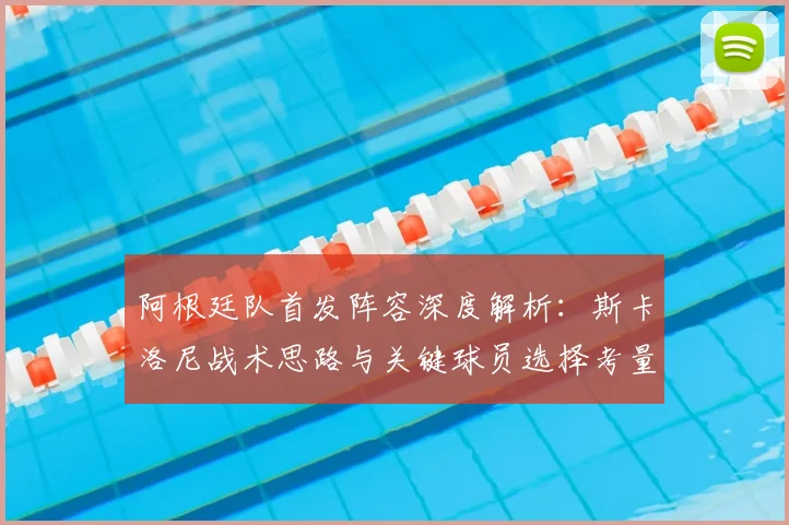 阿根廷队首发阵容深度解析:斯卡洛尼战术思路与关键球员选择考量